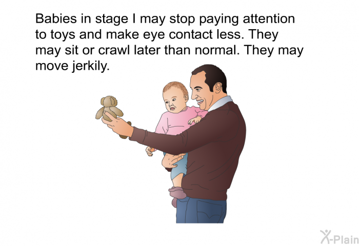 Babies in stage I may stop paying attention to toys and make eye contact less. They may sit or crawl later than normal. They may move jerkily.