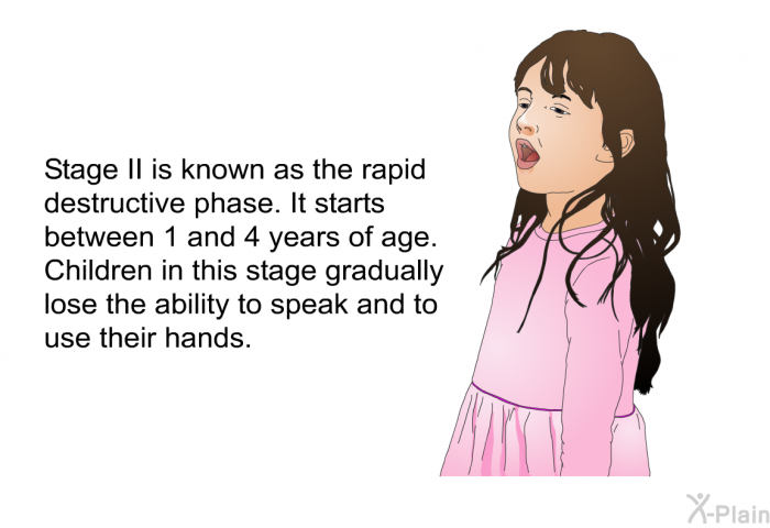 Stage II is known as the rapid destructive phase. It starts between 1 and 4 years of age. Children in this stage gradually lose the ability to speak and to use their hands.