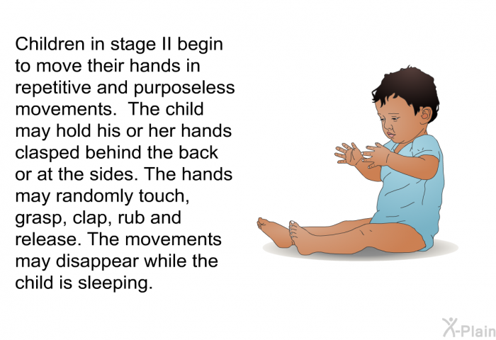 Children in stage II begin to move their hands in repetitive and purposeless movements. The child may hold his or her hands clasped behind the back or at the sides. The hands may randomly touch, grasp, clap, rub and release. The movements may disappear while the child is sleeping.