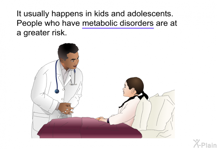 It usually happens in kids and adolescents. People who have metabolic disorders are at a greater risk.