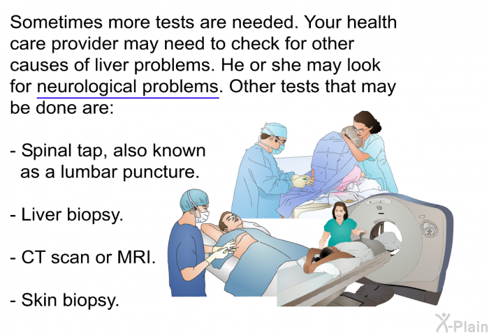 Sometimes more tests are needed. Your health care provider may need to check for other causes of liver problems. He or she may look for neurological problems. Other tests that may be done are:  Spinal tap, also known as a lumbar puncture. Liver biopsy. CT scan or MRI. Skin biopsy.