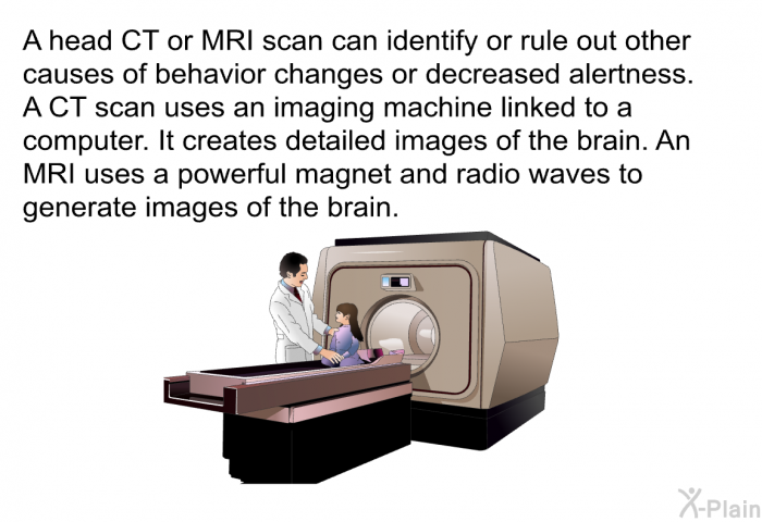 A head CT or MRI scan can identify or rule out other causes of behavior changes or decreased alertness. A CT scan uses an imaging machine linked to a computer. It creates detailed images of the brain. An MRI uses a powerful magnet and radio waves to generate images of the brain.