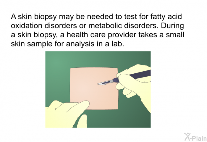 A skin biopsy may be needed to test for fatty acid oxidation disorders or metabolic disorders. During a skin biopsy, a health care provider takes a small skin sample for analysis in a lab.