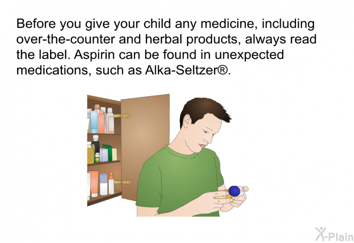 Before you give your child any medicine, including over-the-counter and herbal products, always read the label. Aspirin can be found in unexpected medications, such as Alka-Seltzer .