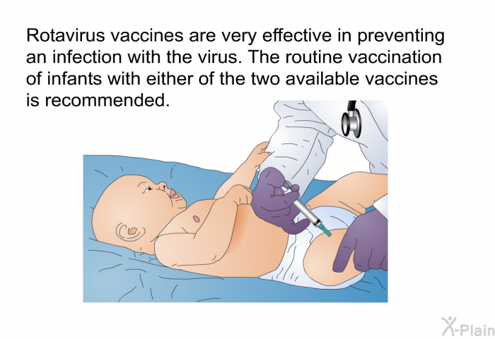 Rotavirus vaccines are very effective in preventing an infection with the virus. The routine vaccination of infants with either of the two available vaccines is recommended.