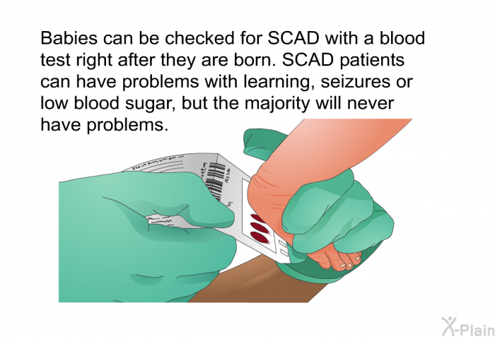 Babies can be checked for SCAD with a blood test right after they are born. SCAD patients can have problems with learning, seizures or low blood sugar, but the majority will never have problems.