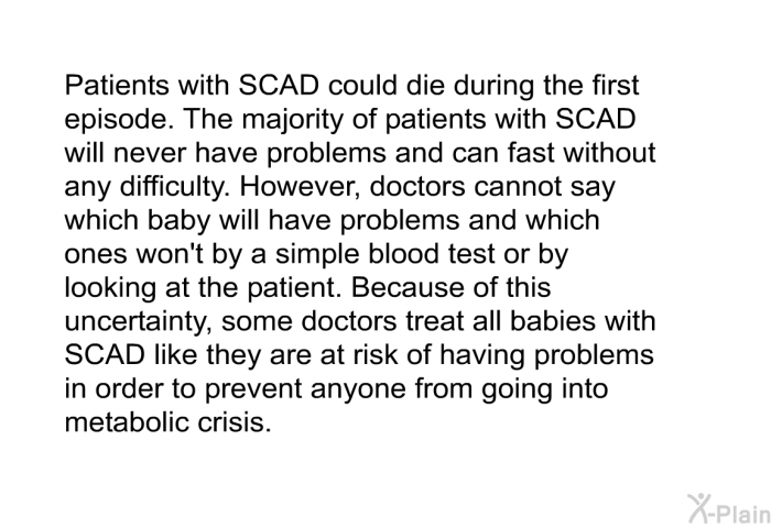 Patients with SCAD could die during the first episode. The majority of patients with SCAD will never have problems and can fast without any difficulty. However, doctors cannot say which baby will have problems and which ones won't by a simple blood test or looking at the patient. Because of this uncertainty, some doctors treat all babies with SCAD like they are at risk of having problems in order to prevent anyone from going into metabolic crisis.