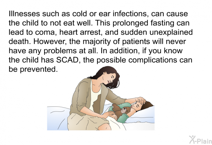 Illnesses such as cold or ear infections, can cause the child to not eat well. This prolonged fasting can lead to coma, heart arrest, and sudden unexplained death. However, the majority of patients will never have any problems at all. In addition, if you know the child has SCAD, the possible complications can be prevented.