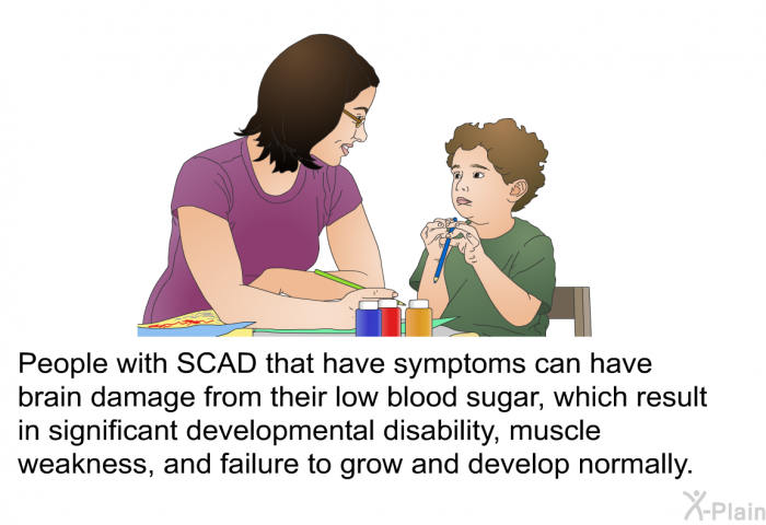 People with SCAD that have symptoms can have brain damage from their low blood sugar, which result in significant developmental disability, muscle weakness, and failure to grow and develop normally.
