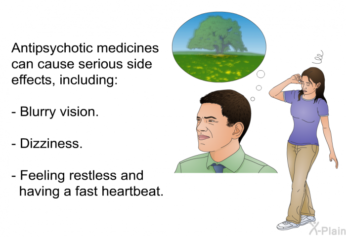 Antipsychotic medicines can cause serious side effects, including:  Blurry vision. Dizziness. Feeling restless and having a fast heartbeat.