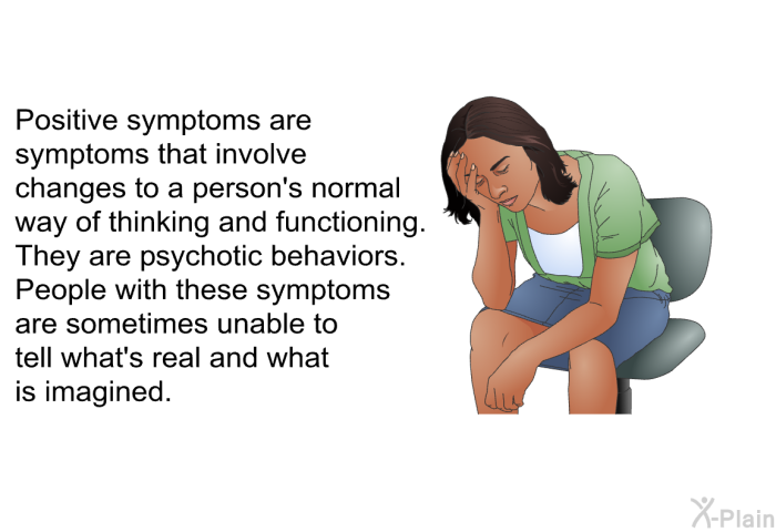 Positive symptoms are symptoms that involve changes to a person's normal way of thinking and functioning. They are psychotic behaviors. People with these symptoms are sometimes unable to tell what's real and what is imagined.