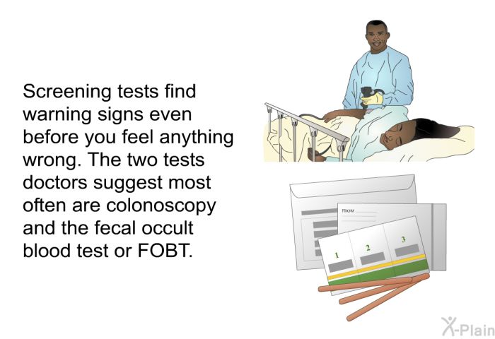 Screening tests find warning signs even before you feel anything wrong. The two tests doctors suggest most often are colonoscopy and the fecal occult blood test or FOBT.