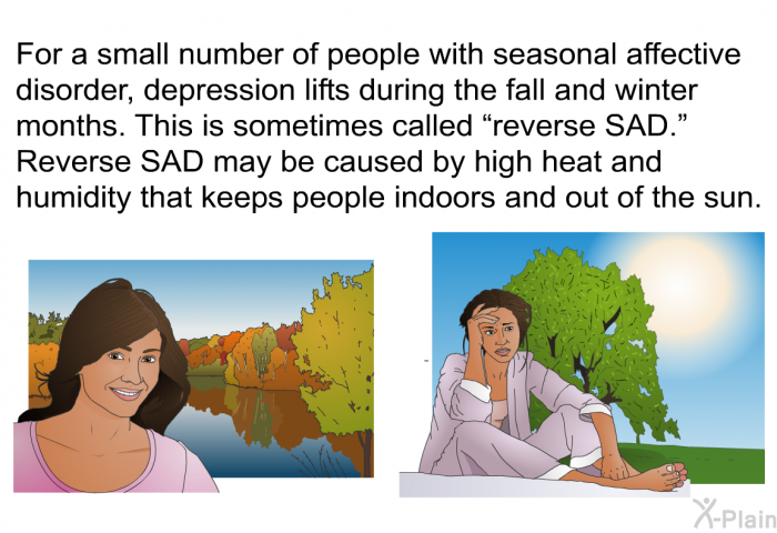 For a small number of people with seasonal affective disorder, depression lifts during the fall and winter months. This is sometimes called “reverse SAD.” Reverse SAD may be caused by high heat and humidity that keeps people indoors and out of the sun.
