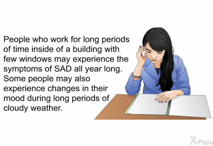 People who work for long periods of time inside of a building with few windows may experience the symptoms of SAD all year long. Some people may also experience changes in their mood during long periods of cloudy weather.