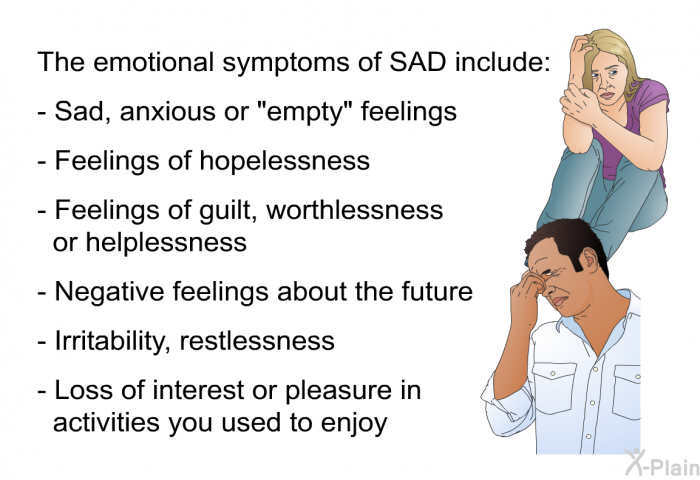 The emotional symptoms of SAD include:  Sad, anxious or "empty" feelings Feelings of hopelessness Feelings of guilt, worthlessness or helplessness Negative feelings about the future Irritability, restlessness Loss of interest or pleasure in activities you used to enjoy