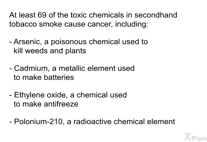 At least 69 of the toxic chemicals in secondhand tobacco smoke cause cancer, including:  Arsenic, a poisonous chemical used to kill weeds and plants Cadmium, a metallic element used to make batteries Ethylene oxide, a chemical used to make antifreeze Polonium-210, a radioactive chemical element