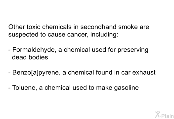 Other toxic chemicals in secondhand smoke are suspected to cause cancer, including:  Formaldehyde, a chemical used for preserving dead bodies Benzo[α]pyrene, a chemical found in car exhaust Toluene, a chemical used to make gasoline