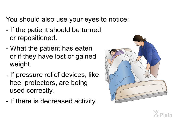 You should also use your eyes to notice:  If the patient should be turned or repositioned. What the patient has eaten or if they have lost or gained weight. If pressure relief devices, like heel protectors, are being used correctly. If there is decreased activity.