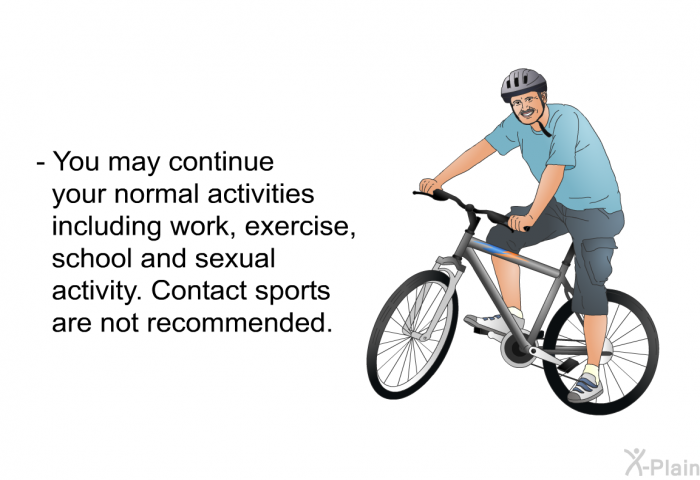 You may continue your normal activities including work, exercise, school and sexual activity. Contact sports are not recommended.
