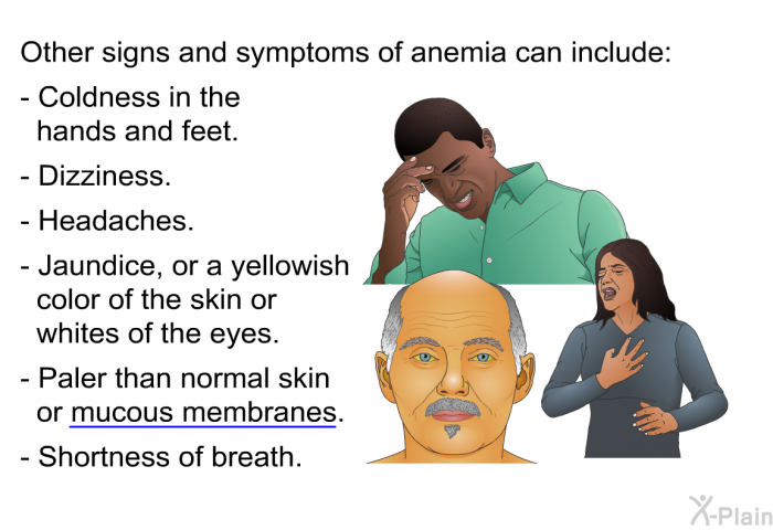 Other signs and symptoms of anemia can include:  Coldness in the hands and feet. Dizziness. Headaches. Jaundice, or a yellowish color of the skin or whites of the eyes. Paler than normal skin or mucous membranes. Shortness of breath.