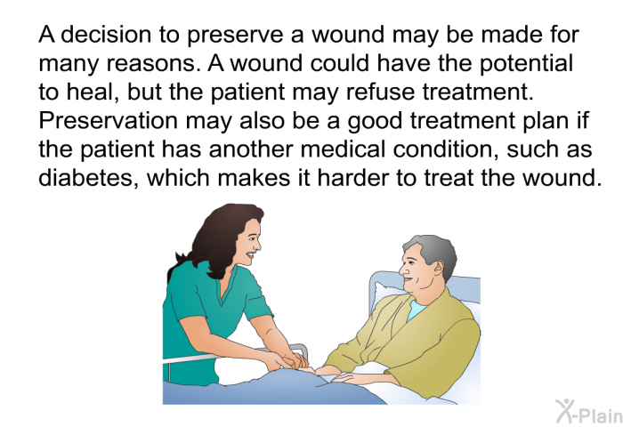 A decision to preserve a wound may be made for many reasons. A wound could have the potential to heal, but the patient may refuse treatment. Preservation may also be a good treatment plan if the patient has another medical condition, such as diabetes, which makes it harder to treat the wound.