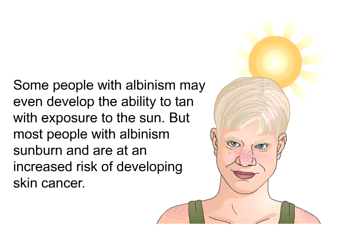 Some people with albinism may even develop the ability to tan with exposure to the sun. But most people with albinism sunburn and are at an increased risk of developing skin cancer.