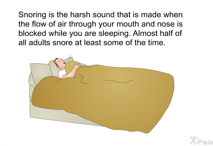 Snoring is the harsh sound that is made when the flow of air through your mouth and nose is blocked while you are sleeping. Almost half of all adults snore at least some of the time.