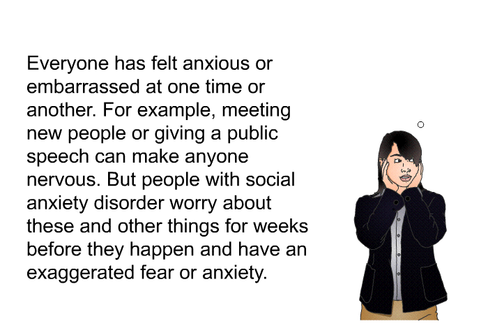 Everyone has felt anxious or embarrassed at one time or another. For example, meeting new people or giving a public speech can make anyone nervous. But people with social anxiety disorder worry about these and other things for weeks before they happen and have an exaggerated fear or anxiety.