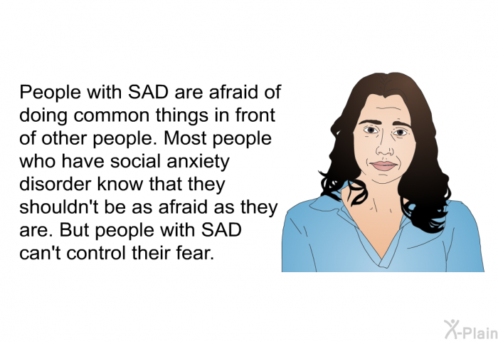 People with SAD are afraid of doing common things in front of other people. Most people who have social anxiety disorder know that they shouldn't be as afraid as they are. But people with SAD can't control their fear.