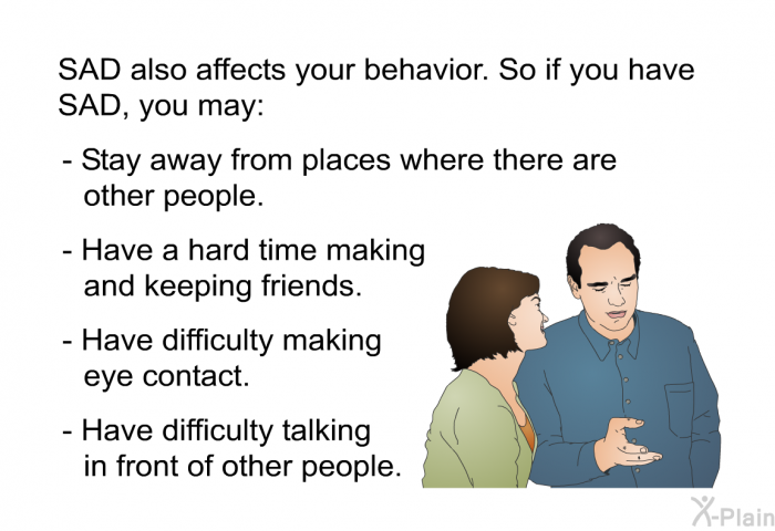 SAD also affects your behavior. So if you have SAD, you may:  Stay away from places where there are other people. Have a hard time making and keeping friends. Have difficulty making eye contact. Have difficulty talking in front of other people.