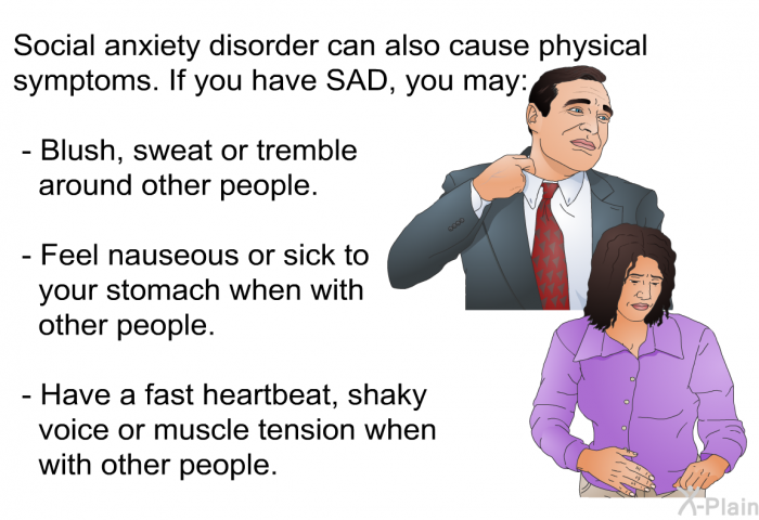 Social anxiety disorder can also cause physical symptoms. If you have SAD, you may:  Blush, sweat or tremble around other people. Feel nauseous or sick to your stomach when with other people. Have a fast heartbeat, shaky voice or muscle tension when with other people.