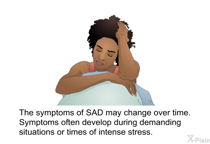 The symptoms of SAD may change over time. Symptoms often develop during demanding situations or times of intense stress.