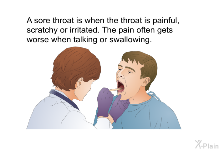 A sore throat is when the throat is painful, scratchy or irritated. The pain often gets worse when talking or swallowing.