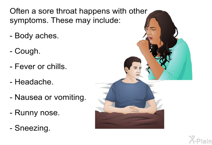 Often a sore throat happens with other symptoms. These may include:  Body aches. Cough. Fever or chills. Headache. Nausea or vomiting. Runny nose. Sneezing.