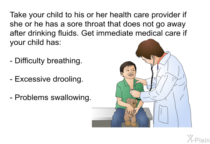 Take your child to his or her health care provider if she or he has a sore throat that does not go away after drinking fluids. Get immediate medical care if your child has:  Difficulty breathing. Excessive drooling. Problems swallowing.