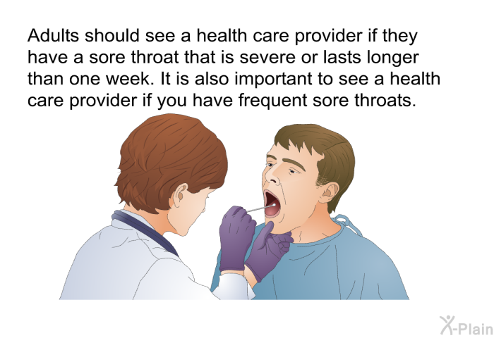Adults should see a health care provider if they have a sore throat that is severe or lasts longer than one week. It is also important to see a health care provider if you have frequent sore throats.