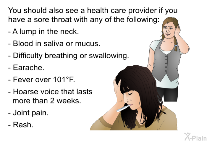 You should also see a health care provider if you have a sore throat with any of the following:  A lump in the neck. Blood in saliva or mucus. Difficulty breathing or swallowing. Earache. Fever over 101°F. Hoarse voice that lasts more than 2 weeks. Joint pain. Rash.