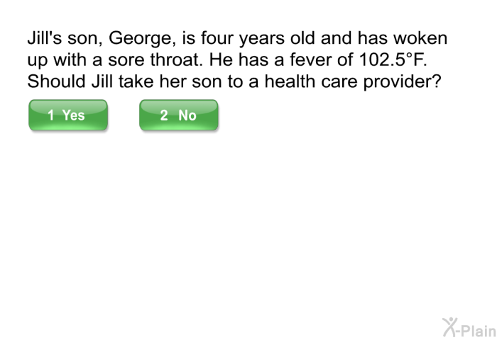 Jill's son, George, is four years old and has woken up with a sore throat. He has a fever of 102.5 F. Should Jill take her son to a health care provider?