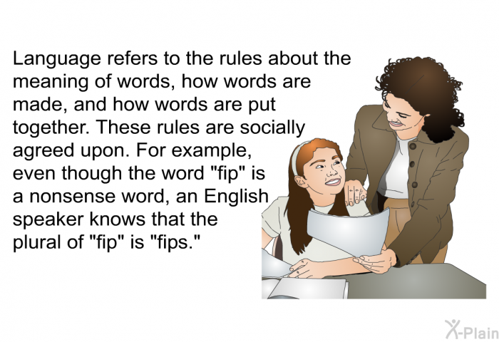 Language refers to the rules about the meaning of words, how words are made, and how words are put together. These rules are socially agreed upon. For example, even though the word “fip” is a nonsense word, an English speaker knows that the plural of “fip” is “fips.”