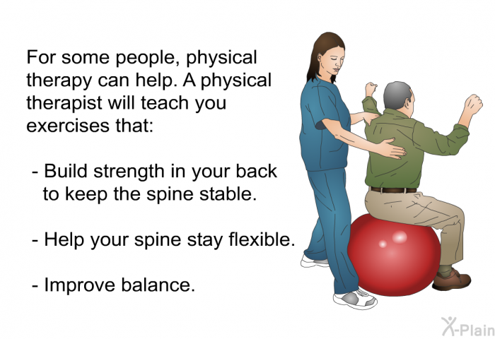 For some people, physical therapy can help. A physical therapist will teach you exercises that:  Build strength in your back to keep the spine stable. Help your spine stay flexible. Improve balance.