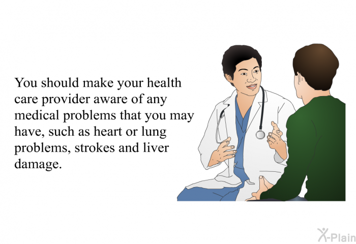 You should make your health care provider aware of any medical problems that you may have, such as heart or lung problems, strokes and liver damage.
