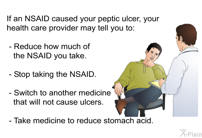 If an NSAID caused your peptic ulcer, your health care provider may tell you to:  Reduce how much of the NSAID you take. Stop taking the NSAID. Switch to another medicine that will not cause ulcers. Take medicine to reduce stomach acid.