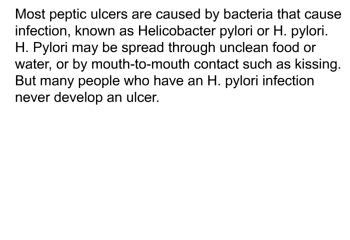 Most peptic ulcers are caused by bacteria that cause infection, known as Helicobacter pylori or H. pylori. H. Pylori may be spread through unclean food or water, or by mouth-to-mouth contact such as kissing. But many people who have an H. pylori infection never develop an ulcer.