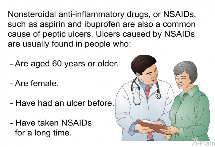 Nonsteroidal anti-inflammatory drugs, or NSAIDs, such as aspirin and ibuprofen are also a common cause of peptic ulcers. Ulcers caused by NSAIDs are usually found in people who:  Are aged 60 years or older. Are female. Have had an ulcer before. Have taken NSAIDs for a long time.