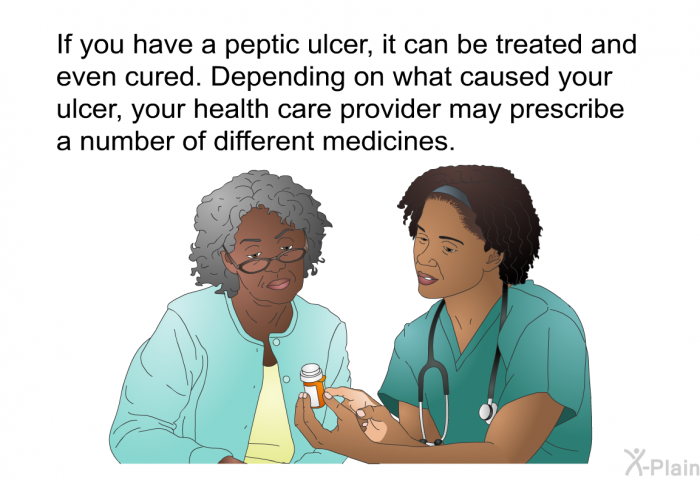 If you have a peptic ulcer, it can be treated and even cured. Depending on what caused your ulcer, your health care provider may prescribe a number of different medicines.