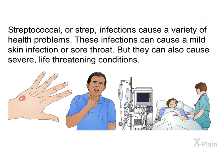 Streptococcal, or strep, infections cause a variety of health problems. These infections can cause a mild skin infection or sore throat. But they can also cause severe, life threatening conditions.