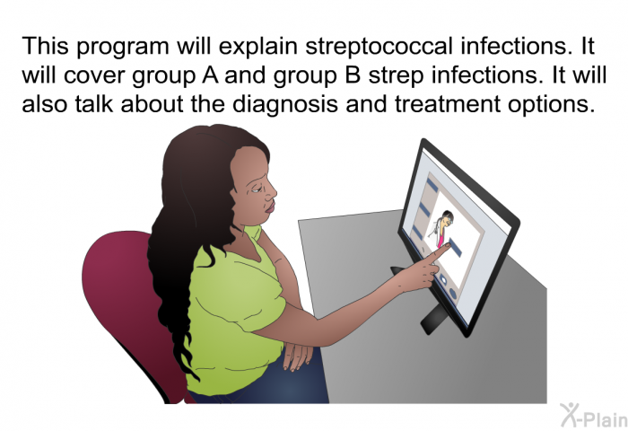 This health information will explain streptococcal infections. It will cover group A and group B strep infections. It will also talk about the diagnosis and treatment options.