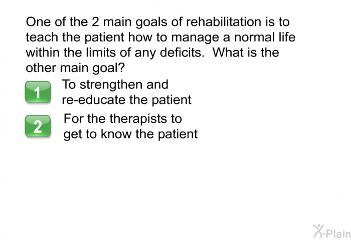 One of the 2 main goals of rehabilitation is to teach the patient how to manage a normal life within the limits of any deficits. What is the other main goal?  To strengthen and re-educate the patient For the therapists to get to know the patient
