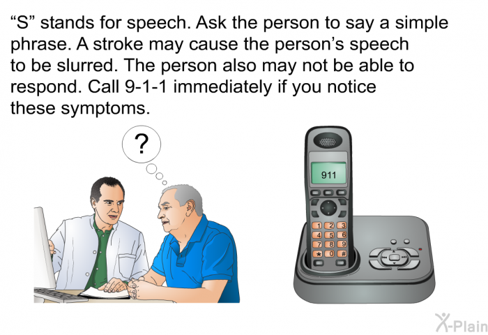 “S” stands for speech. Ask the person to say a simple phrase. A stroke may cause the person's speech to be slurred. The person also may not be able to respond. Call 9-1-1 immediately if you notice these symptoms.