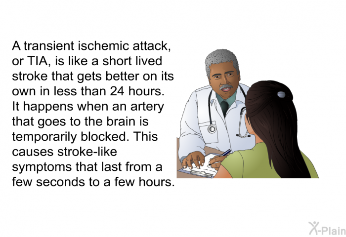 A transient ischemic attack, or TIA, is like a short lived stroke that gets better on its own in less than 24 hours. It happens when an artery that goes to the brain is temporarily blocked. This causes stroke-like symptoms that last from a few seconds to a few hours.